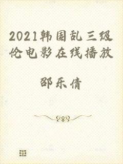 2021韩国乱三级伦电影在线播放