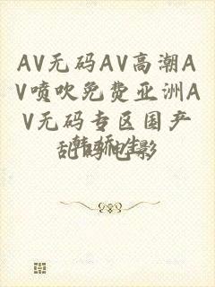 AV无码AV高潮AV喷吹免费亚洲AV无码专区国产乱码电影