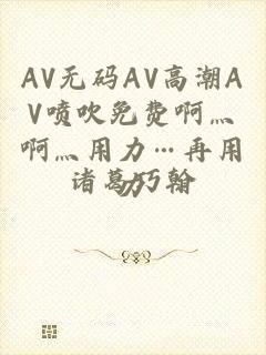 AV无码AV高潮AV喷吹免费啊灬啊灬用力…再用力