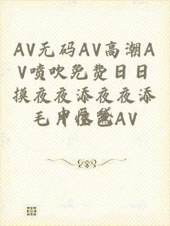 AV无码AV高潮AV喷吹免费日日摸夜夜添夜夜添毛片性色AV