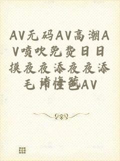 AV无码AV高潮AV喷吹免费日日摸夜夜添夜夜添毛片性色AV