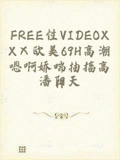 FREE性VIDEOXXⅩ欧美69H高潮嗯啊娇喘抽搐高H