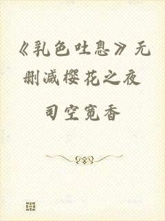《乳色吐息》无删减樱花之夜