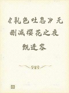 《乳色吐息》无删减樱花之夜