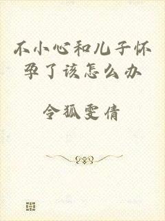不小心和儿子怀孕了该怎么办