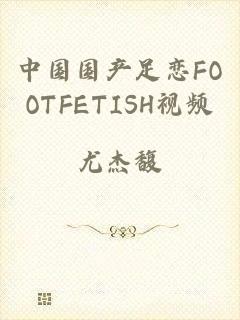 中国国产足恋FOOTFETISH视频