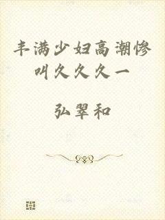 丰满少妇高潮惨叫久久久一