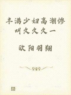 丰满少妇高潮惨叫久久久一