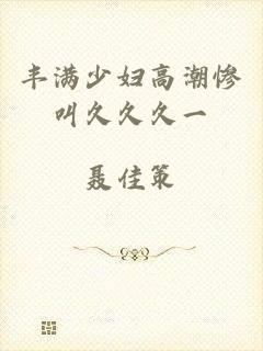 丰满少妇高潮惨叫久久久一