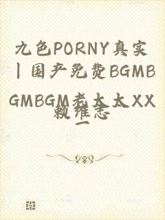 九色PORNY真实丨国产免费BGMBGMBGM老太太XX一