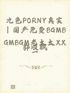 九色PORNY真实丨国产免费BGMBGMBGM老太太XX一