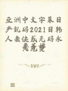 亚洲中文字幕日产乱码2021日韩人妻快感无码永久免费