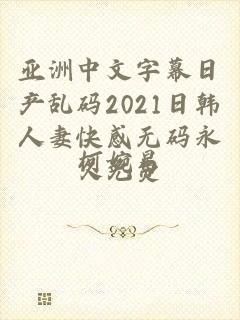 亚洲中文字幕日产乱码2021日韩人妻快感无码永久免费