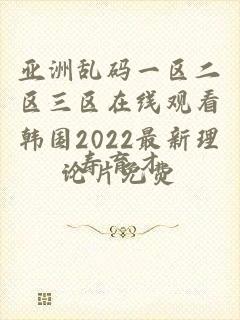 亚洲乱码一区二区三区在线观看韩国2022最新理论片免费