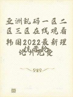 亚洲乱码一区二区三区在线观看韩国2022最新理论片免费