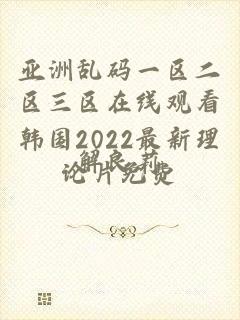 亚洲乱码一区二区三区在线观看韩国2022最新理论片免费