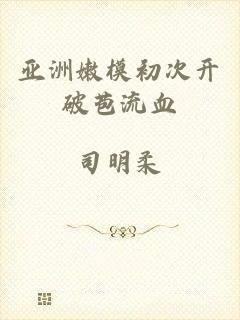 亚洲嫩模初次开破苞流血