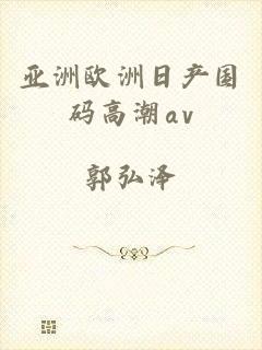 亚洲欧洲日产国码高潮αv
