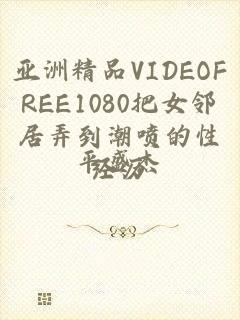 亚洲精品VIDEOFREE1080把女邻居弄到潮喷的性经历