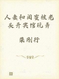 人妻和闺蜜被老头开宾馆玩弄