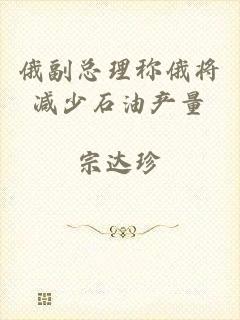 俄副总理称俄将减少石油产量
