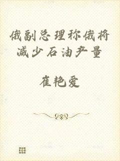 俄副总理称俄将减少石油产量