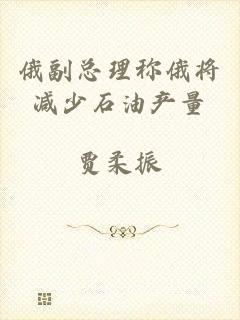俄副总理称俄将减少石油产量