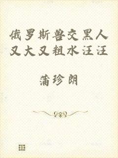 俄罗斯兽交黑人又大又粗水汪汪