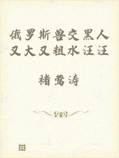 俄罗斯兽交黑人又大又粗水汪汪