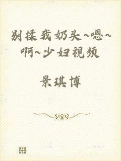 别揉我奶头~嗯~啊~少妇视频