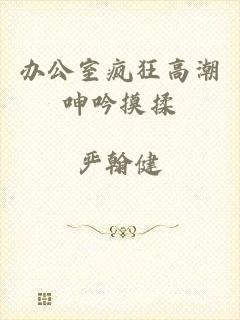 办公室疯狂高潮呻吟摸揉