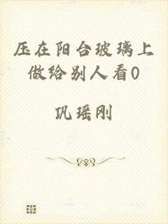 压在阳台玻璃上做给别人看0