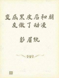 变成黑皮后和朋友做了动漫