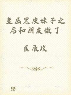 变成黑皮妹子之后和朋友做了
