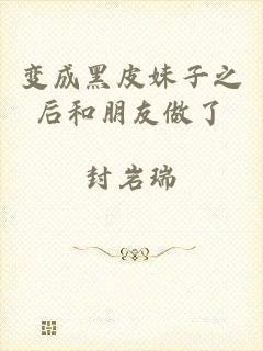 变成黑皮妹子之后和朋友做了