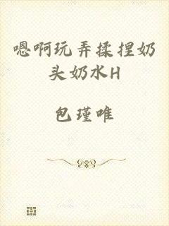 嗯啊玩弄揉捏奶头奶水H
