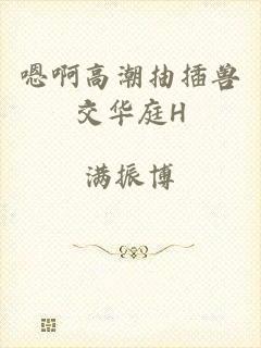 嗯啊高潮抽插兽交华庭H