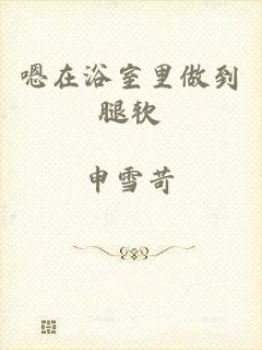 嗯在浴室里做到腿软