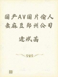 国产AV国片偷人妻麻豆郑州公司