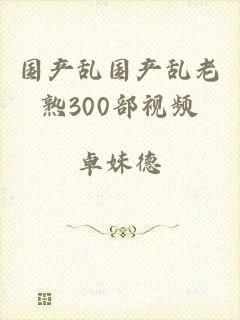国产乱国产乱老熟300部视频