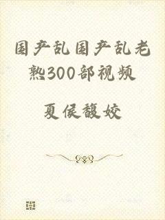 国产乱国产乱老熟300部视频