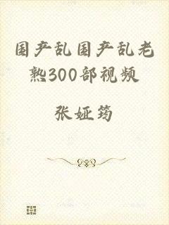 国产乱国产乱老熟300部视频