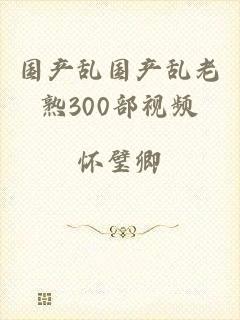 国产乱国产乱老熟300部视频