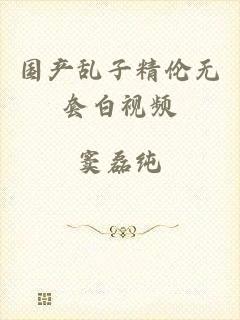国产乱子精伦无套白视频