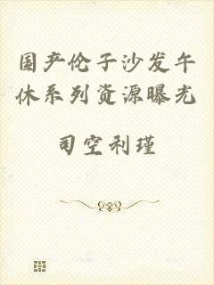 国产伦子沙发午休系列资源曝光