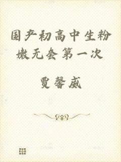 国产初高中生粉嫩无套第一次