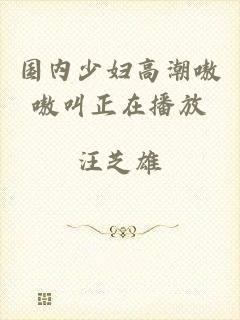 国内少妇高潮嗷嗷叫正在播放
