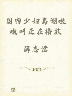 国内少妇高潮嗷嗷叫正在播放