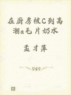 在厨房被C到高潮a毛片奶水