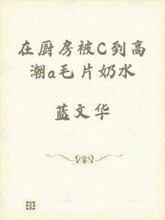 在厨房被C到高潮a毛片奶水